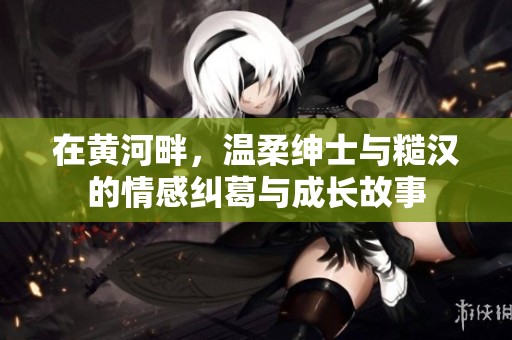 在黄河畔，温柔绅士与糙汉的情感纠葛与成长故事
