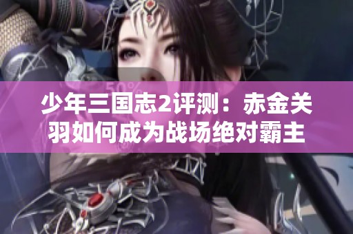 少年三国志2评测：赤金关羽如何成为战场绝对霸主