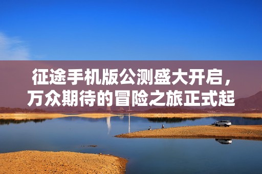 征途手机版公测盛大开启，万众期待的冒险之旅正式起航！