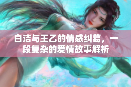 白洁与王乙的情感纠葛，一段复杂的爱情故事解析