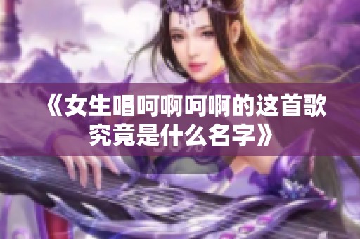 《女生唱呵啊呵啊的这首歌究竟是什么名字》
