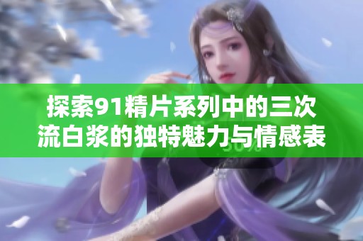 探索91精片系列中的三次流白浆的独特魅力与情感表达