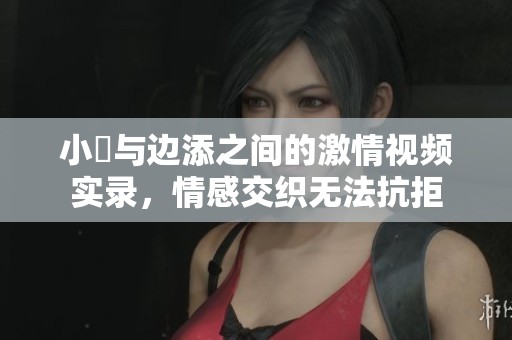 小泬与边添之间的激情视频实录，情感交织无法抗拒
