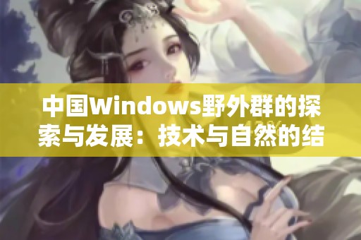 中国Windows野外群的探索与发展：技术与自然的结合之旅
