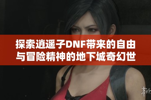 探索逍遥子DNF带来的自由与冒险精神的地下城奇幻世界