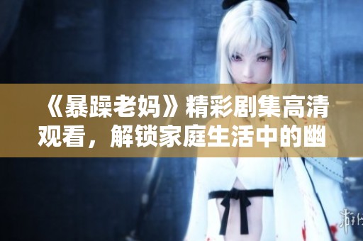 《暴躁老妈》精彩剧集高清观看，解锁家庭生活中的幽默与温情