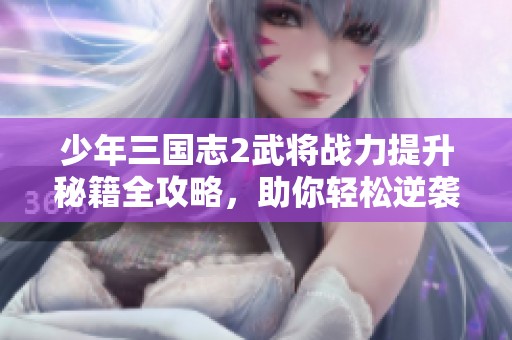 少年三国志2武将战力提升秘籍全攻略，助你轻松逆袭！