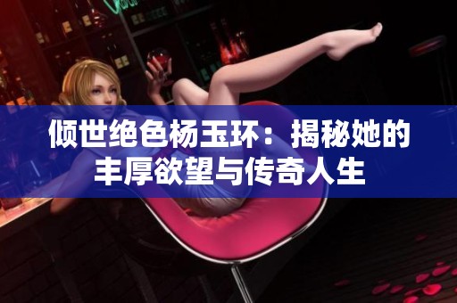 倾世绝色杨玉环：揭秘她的丰厚欲望与传奇人生
