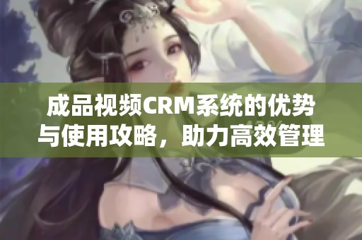 成品视频CRM系统的优势与使用攻略，助力高效管理和销售提升