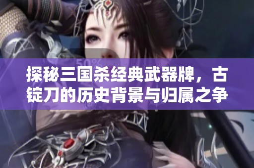 探秘三国杀经典武器牌，古锭刀的历史背景与归属之争分析