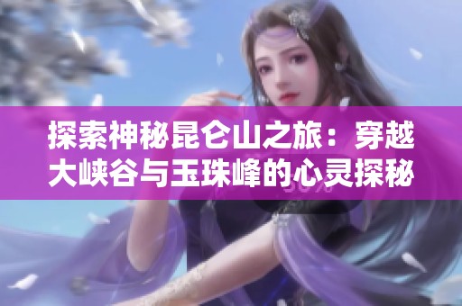 探索神秘昆仑山之旅：穿越大峡谷与玉珠峰的心灵探秘之行