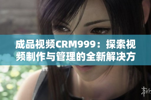 成品视频CRM999：探索视频制作与管理的全新解决方案