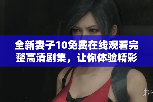 全新妻子10免费在线观看完整高清剧集，让你体验精彩剧情