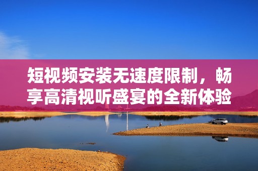 短视频安装无速度限制，畅享高清视听盛宴的全新体验