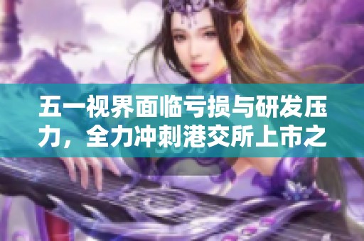 五一视界面临亏损与研发压力，全力冲刺港交所上市之路