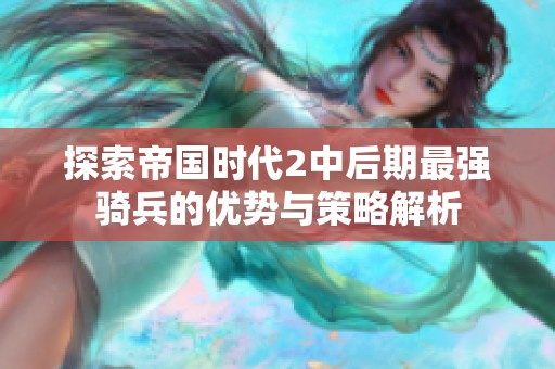 探索帝国时代2中后期最强骑兵的优势与策略解析