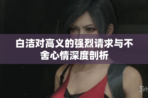 白洁对高义的强烈请求与不舍心情深度剖析