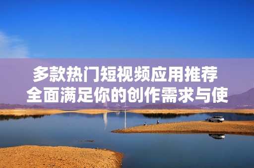 多款热门短视频应用推荐 全面满足你的创作需求与使用体验