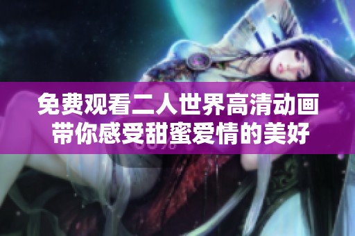 免费观看二人世界高清动画 带你感受甜蜜爱情的美好时光