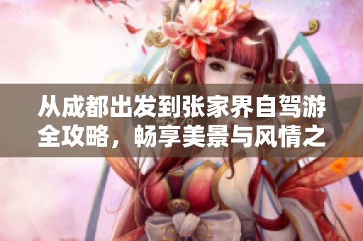 从成都出发到张家界自驾游全攻略，畅享美景与风情之旅