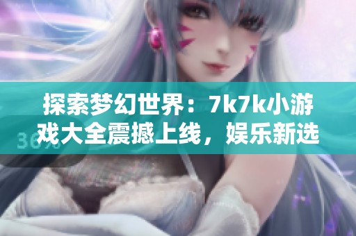 探索梦幻世界：7k7k小游戏大全震撼上线，娱乐新选择尽在其中