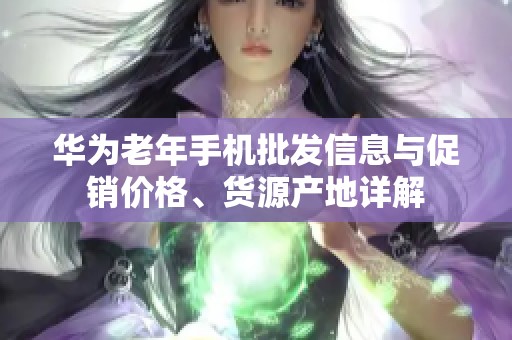 华为老年手机批发信息与促销价格、货源产地详解