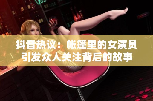 抖音热议：帐篷里的女演员引发众人关注背后的故事