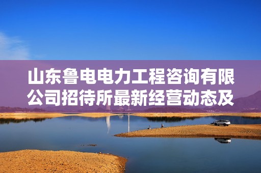山东鲁电电力工程咨询有限公司招待所最新经营动态及发展前景分析