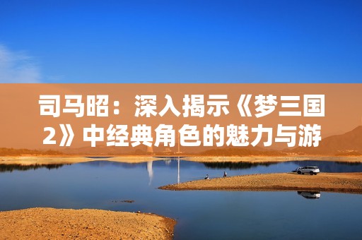 司马昭：深入揭示《梦三国2》中经典角色的魅力与游戏特色