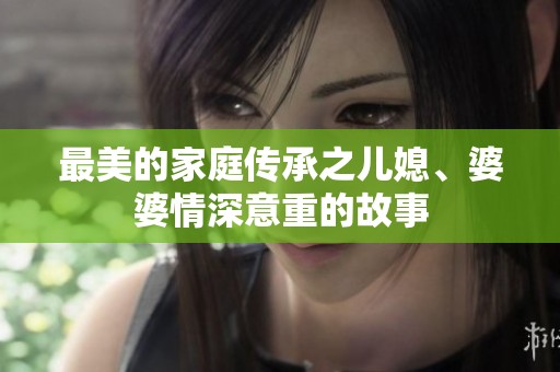 最美的家庭传承之儿媳、婆婆情深意重的故事