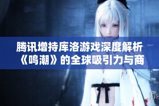 腾讯增持库洛游戏深度解析《鸣潮》的全球吸引力与商业潜力