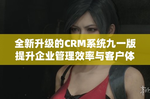 全新升级的CRM系统九一版提升企业管理效率与客户体验