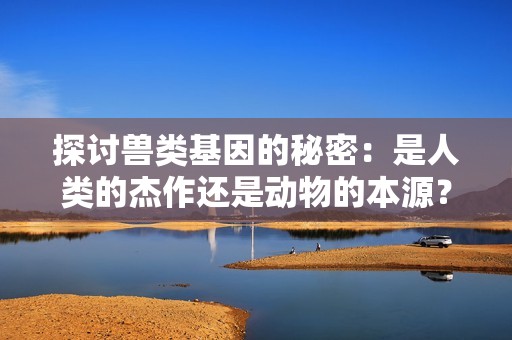 探讨兽类基因的秘密：是人类的杰作还是动物的本源？