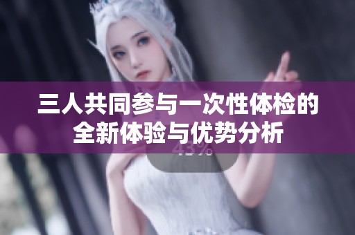 三人共同参与一次性体检的全新体验与优势分析