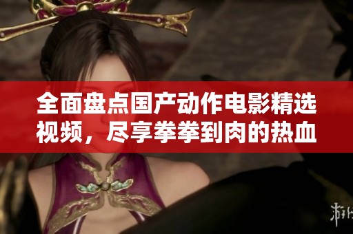 全面盘点国产动作电影精选视频，尽享拳拳到肉的热血激情