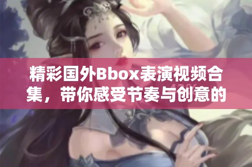 精彩国外Bbox表演视频合集，带你感受节奏与创意的碰撞