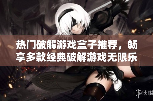 热门破解游戏盒子推荐，畅享多款经典破解游戏无限乐趣