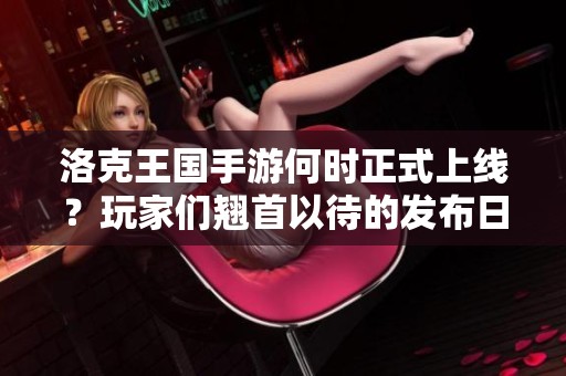 洛克王国手游何时正式上线？玩家们翘首以待的发布日期解析