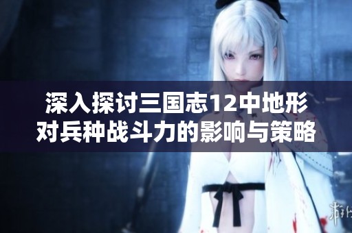 深入探讨三国志12中地形对兵种战斗力的影响与策略应用