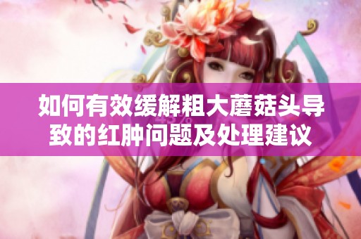 如何有效缓解粗大蘑菇头导致的红肿问题及处理建议