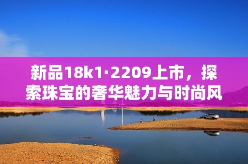 新品18k1·2209上市，探索珠宝的奢华魅力与时尚风格