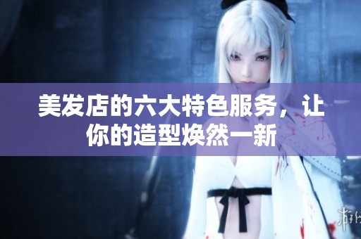 美发店的六大特色服务，让你的造型焕然一新