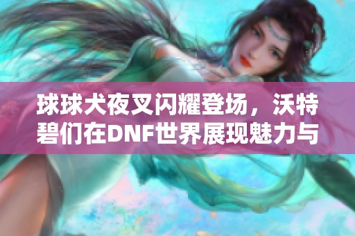 球球犬夜叉闪耀登场，沃特碧们在DNF世界展现魅力与冒险