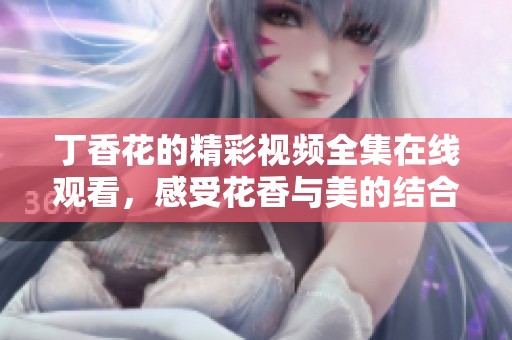 丁香花的精彩视频全集在线观看，感受花香与美的结合