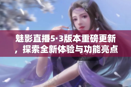 魅影直播5·3版本重磅更新，探索全新体验与功能亮点