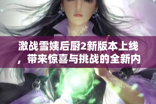 激战雪姨后厨2新版本上线，带来惊喜与挑战的全新内容解读