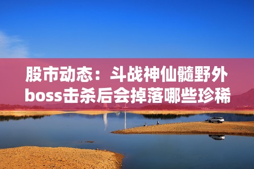 股市动态：斗战神仙髓野外boss击杀后会掉落哪些珍稀物品