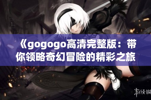 《gogogo高清完整版：带你领略奇幻冒险的精彩之旅》