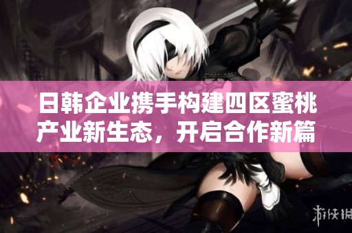 日韩企业携手构建四区蜜桃产业新生态，开启合作新篇章