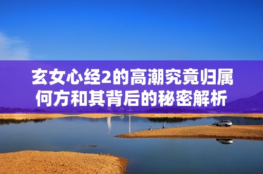 玄女心经2的高潮究竟归属何方和其背后的秘密解析